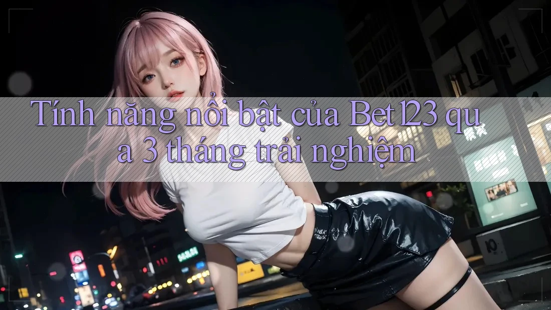 Tính năng nổi bật của Bet123 qua 3 tháng trải nghiệm