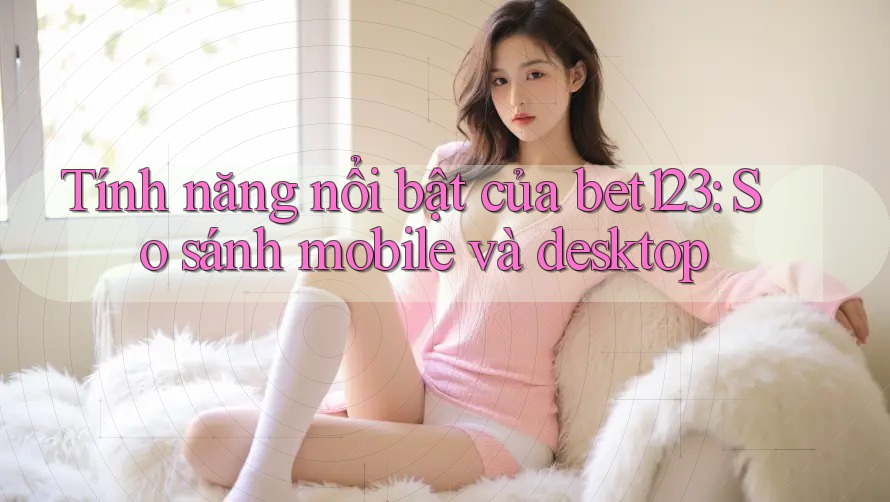Tính năng nổi bật của bet123: So sánh mobile và desktop