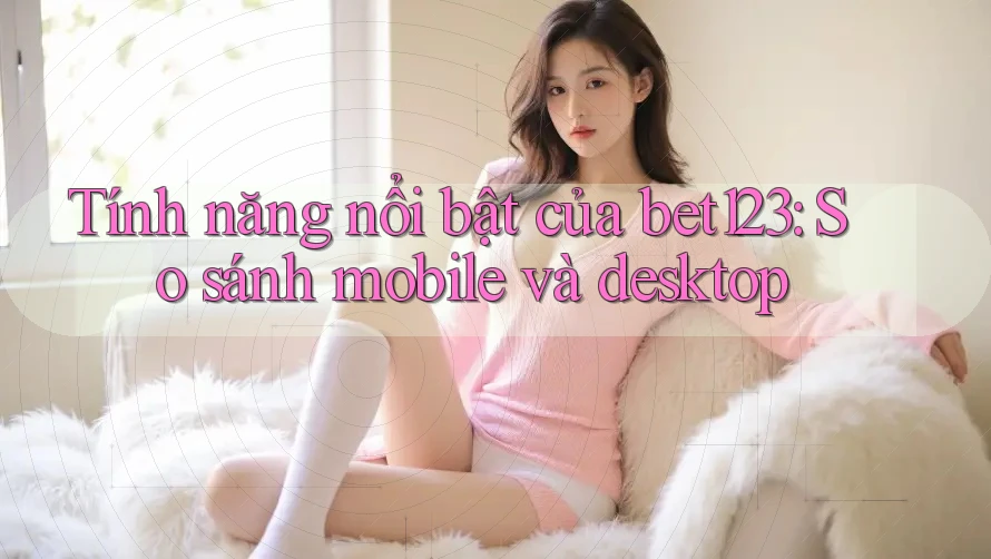Tính năng nổi bật của bet123: So sánh mobile và desktop