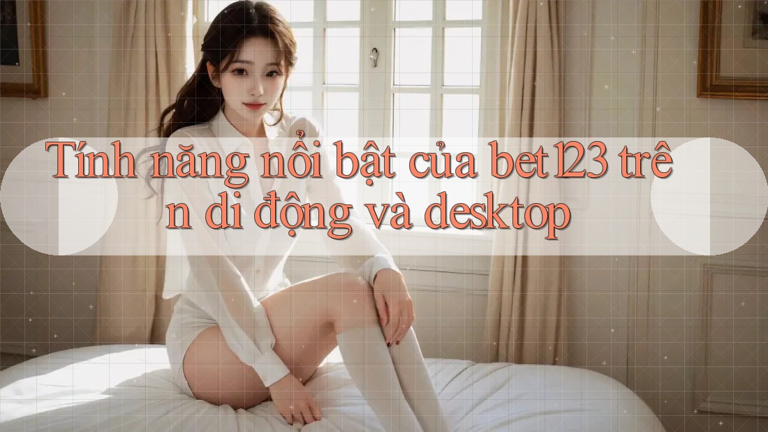 Tính năng nổi bật của bet123 trên di động và desktop