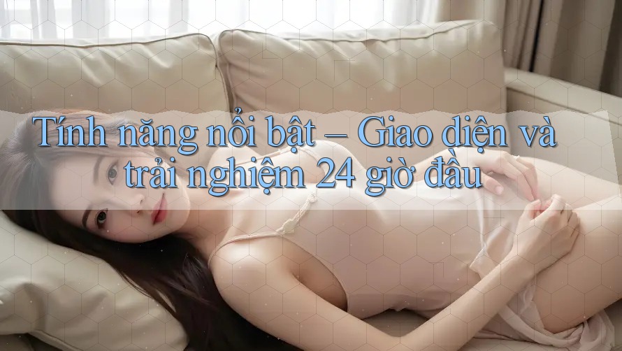 Tính năng nổi bật – Giao diện và trải nghiệm 24 giờ đầu Tính năng nổi bật – Giao diện và trải nghiệm 24 giờ đầu