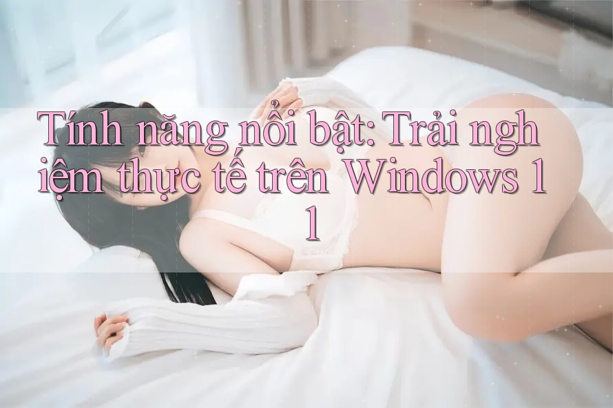 Tính năng nổi bật: Trải nghiệm thực tế trên Windows 11 Tính năng nổi bật: Trải nghiệm thực tế trên Windows 11
