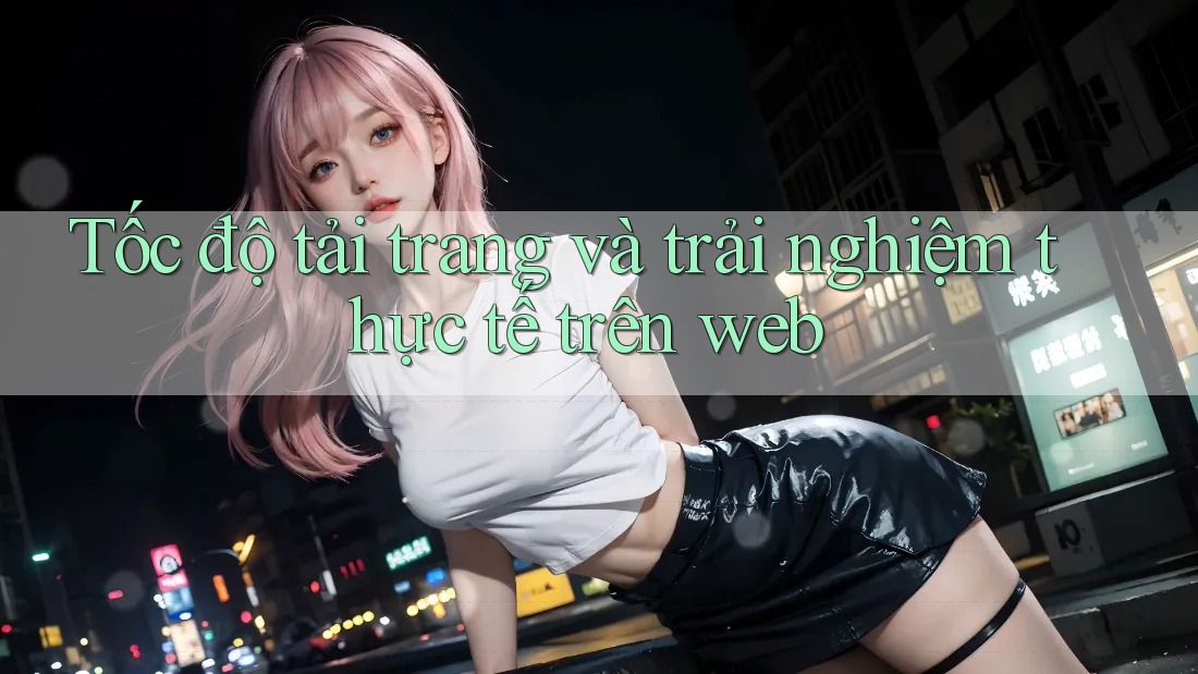 Tốc độ tải trang và trải nghiệm thực tế trên web