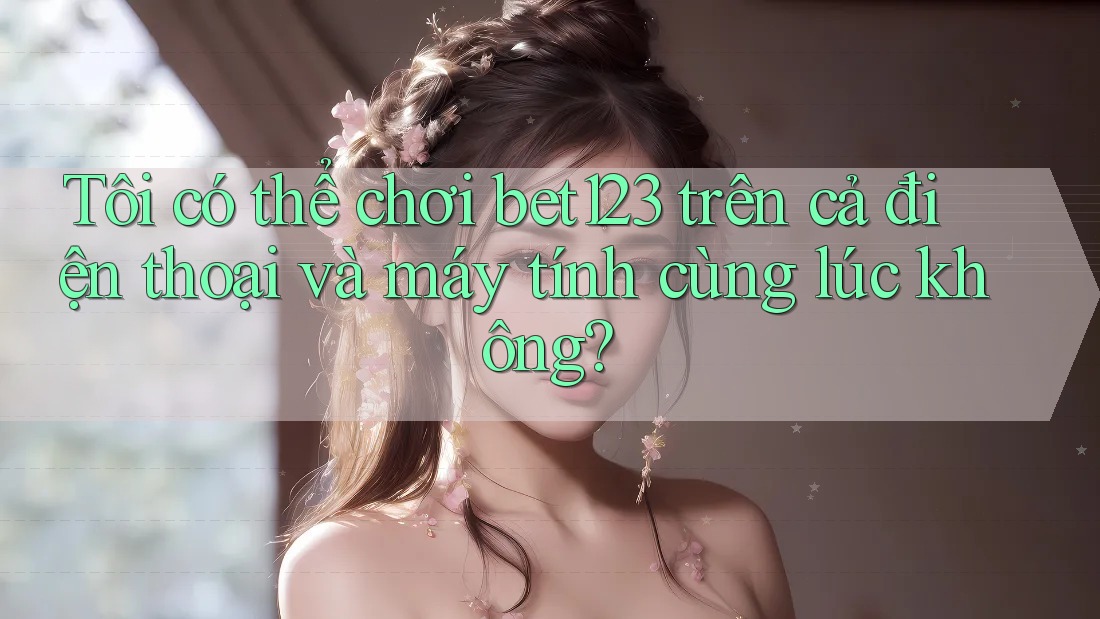 Tôi có thể chơi bet123 trên cả điện thoại và máy tính cùng lúc không?