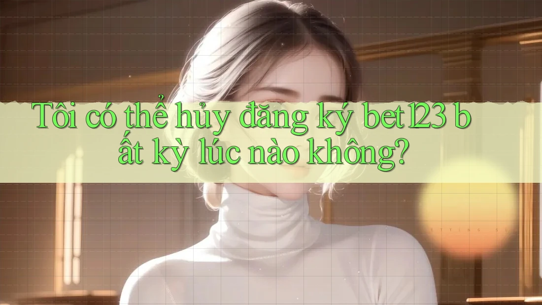 Tôi có thể hủy đăng ký Bet123 bất kỳ lúc nào không?