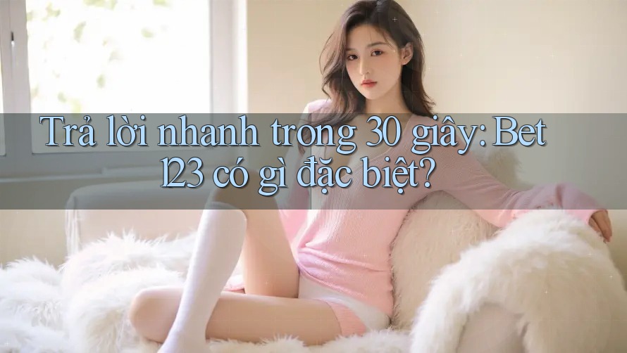 Trả lời nhanh trong 30 giây: Bet123 có gì đặc biệt?