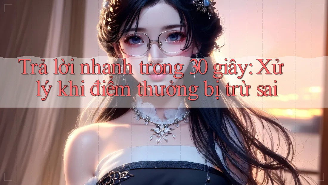 Trả lời nhanh trong 30 giây: Xử lý khi điểm thưởng bị trừ sai Trả lời nhanh trong 30 giây: Xử lý khi điểm thưởng bị trừ sai