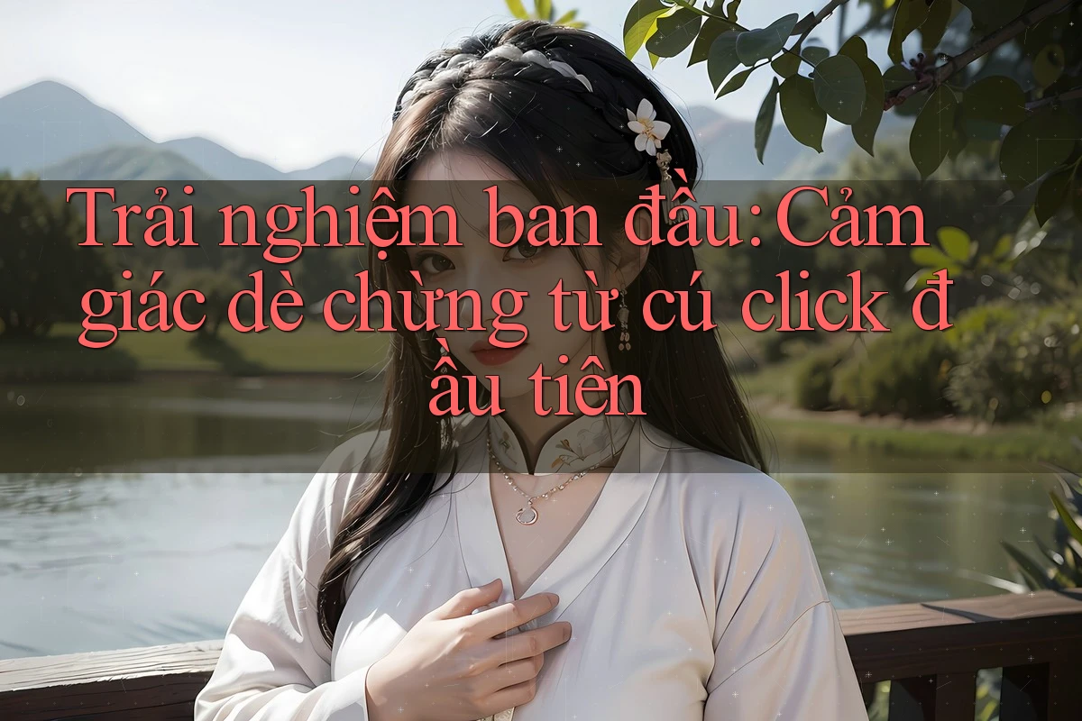 Trải nghiệm ban đầu: Cảm giác dè chừng từ cú click đầu tiên Trải nghiệm ban đầu: Cảm giác dè chừng từ cú click đầu tiên
