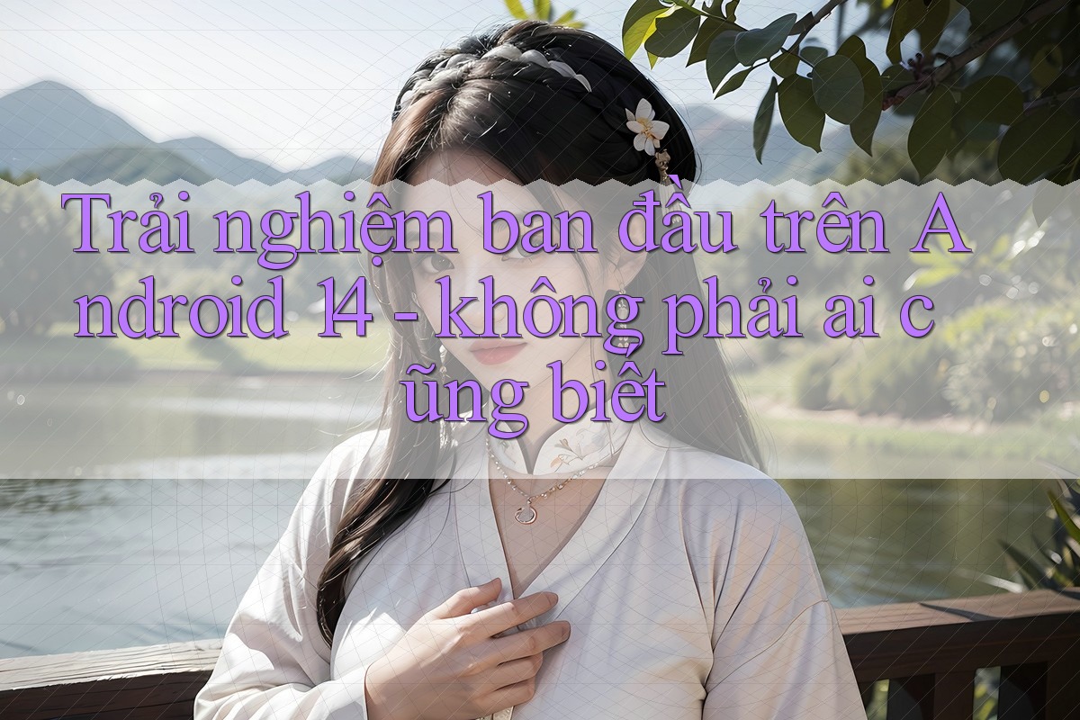 Trải nghiệm ban đầu trên Android 14 - không phải ai cũng biết Trải nghiệm ban đầu trên Android 14 - không phải ai cũng biết