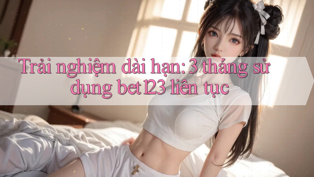 Trải nghiệm dài hạn: 3 tháng sử dụng bet123 liên tục