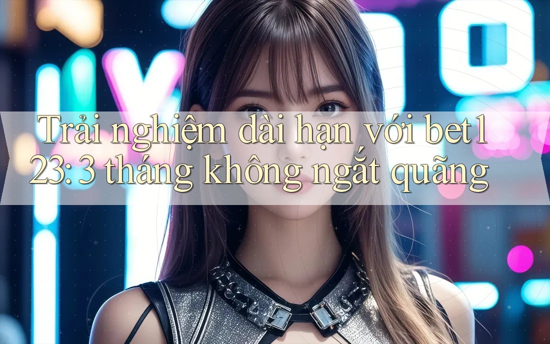 Trải nghiệm dài hạn với bet123: 3 tháng không ngắt quãng