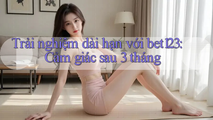 Trải nghiệm dài hạn với bet123: Cảm giác sau 3 tháng