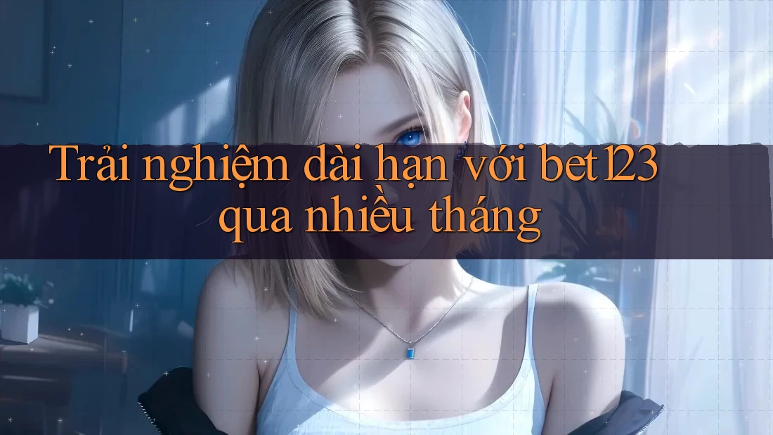 Trải nghiệm dài hạn với bet123 qua nhiều tháng Trải nghiệm dài hạn với bet123 qua nhiều tháng