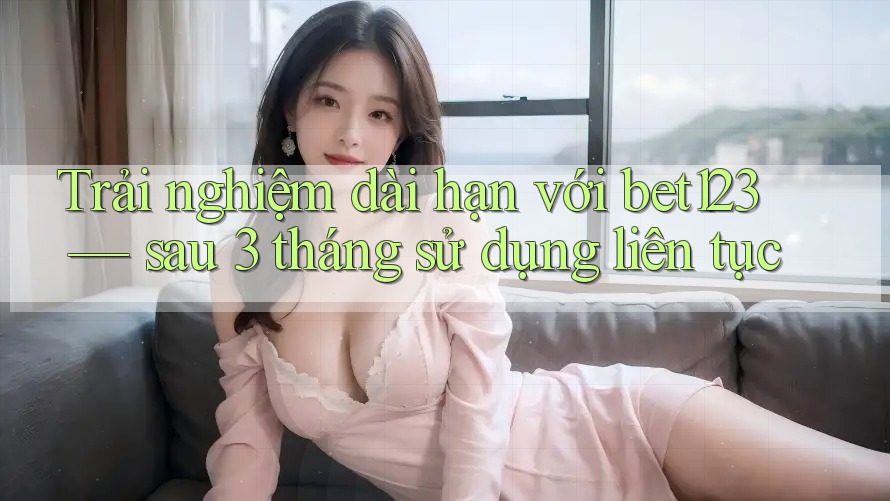 Trải nghiệm dài hạn với bet123 — sau 3 tháng sử dụng liên tục