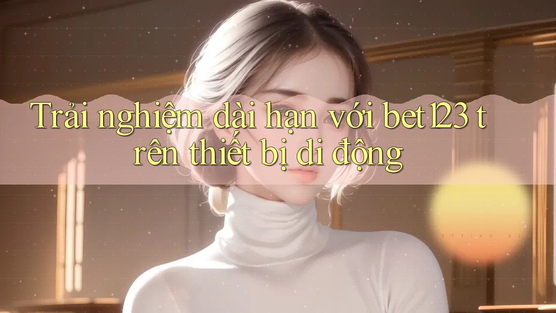 Trải nghiệm dài hạn với bet123 trên thiết bị di động Trải nghiệm dài hạn với bet123 trên thiết bị di động