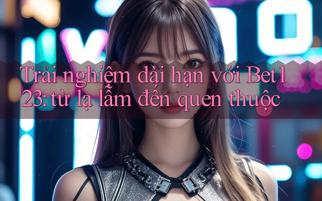 Trải nghiệm dài hạn với Bet123: từ lạ lẫm đến quen thuộc