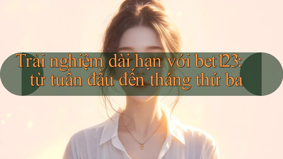 Trải nghiệm dài hạn với bet123: từ tuần đầu đến tháng thứ ba