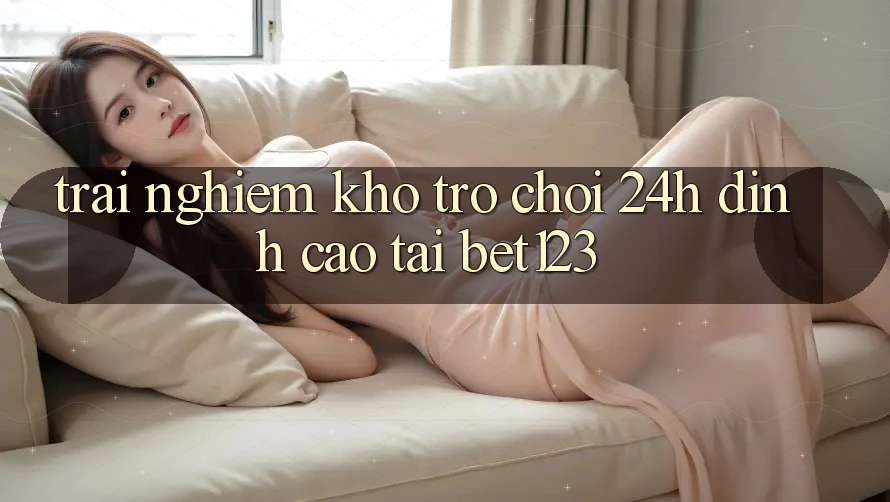 Trải nghiệm Kho Trò chơi 24h Đỉnh Cao Tại bet123 Trải nghiệm Kho Trò chơi 24h Đỉnh Cao Tại bet123