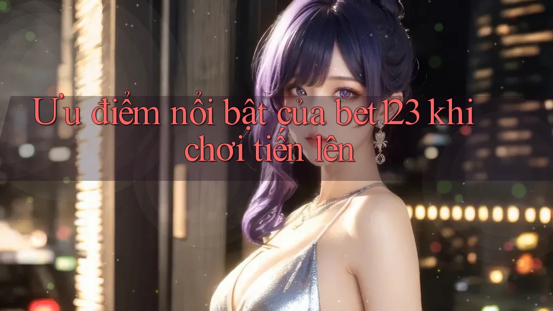 Ưu điểm nổi bật của bet123 khi chơi tiến lên
