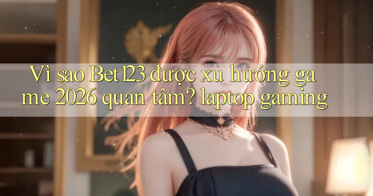 Vì sao Bet123 được xu hướng game 2026 quan tâm laptop gaming